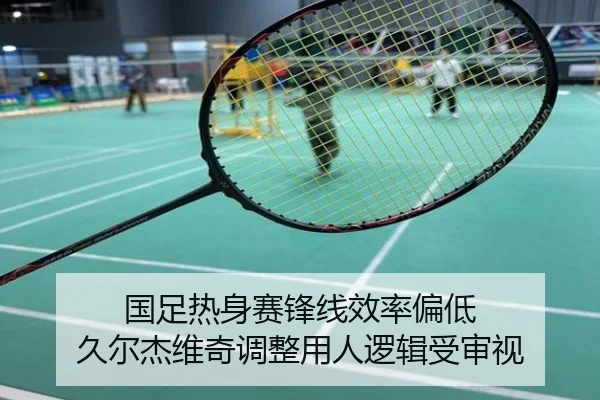 国足热身赛锋线效率偏低 久尔杰维奇调整用人逻辑受审视