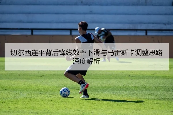 切尔西连平背后锋线效率下滑与马雷斯卡调整思路深度解析
