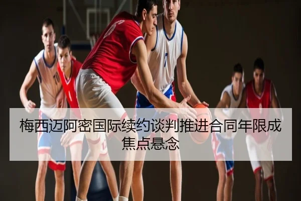 梅西迈阿密国际续约谈判推进合同年限成焦点悬念